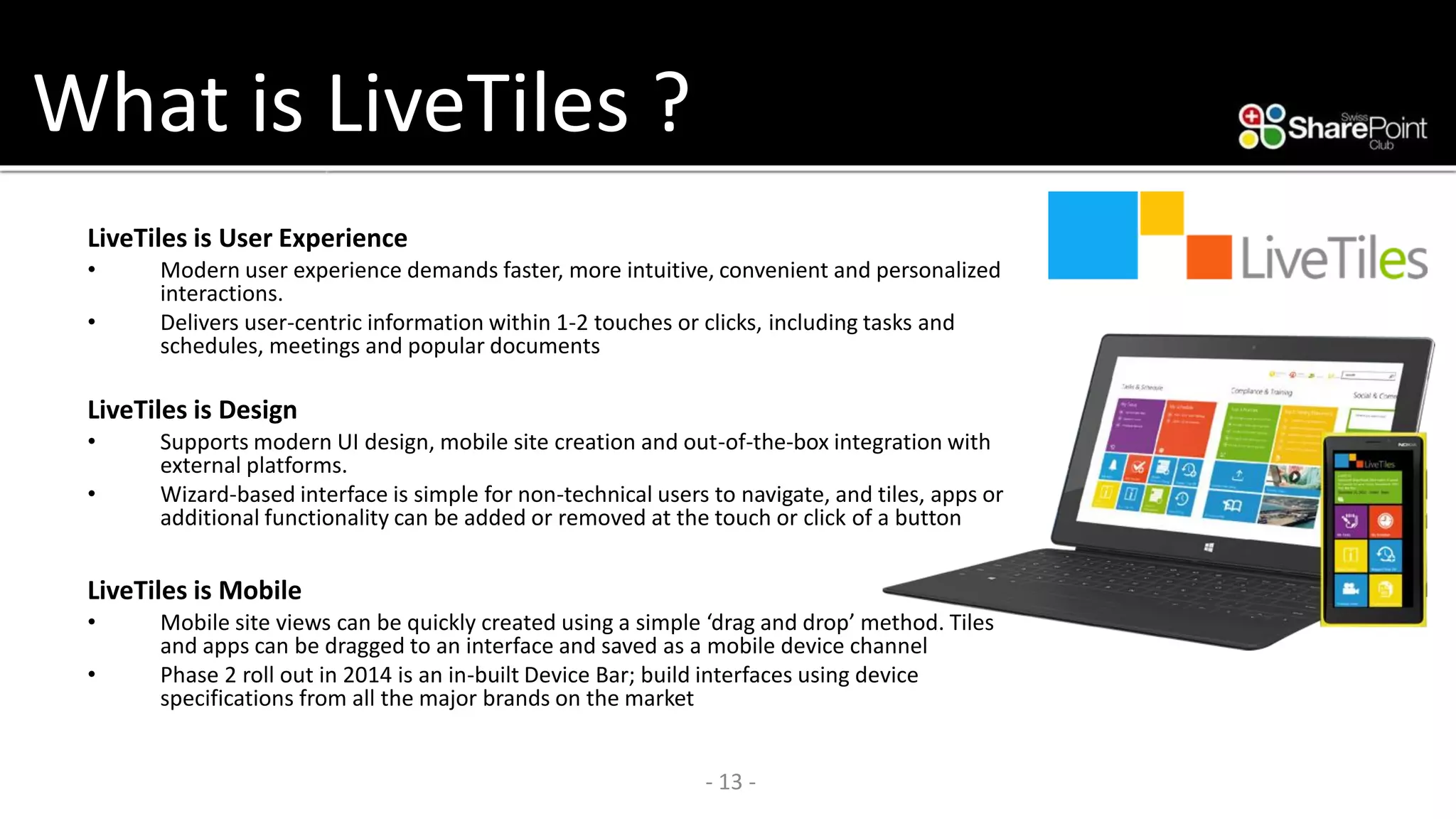 What is LiveTiles? 
LiveTilesis User Experience 
•Modern user experience demands faster, more intuitive, convenient and personalized interactions. 
•Delivers user-centric information within 1-2 touches or clicks, including tasks and schedules, meetings and popular documents 
LiveTilesis Design 
•Supports modern UI design, mobile site creation and out-of-the-box integration with external platforms. 
•Wizard-based interface is simple for non-technical users to navigate, and tiles, apps or additional functionality can be added or removed at the touch or click of a button 
LiveTilesis Mobile 
•Mobile site views can be quickly created using a simple ‘drag and drop’ method. Tiles and apps can be dragged to an interface and saved as a mobile device channel 
•Phase 2 roll out in 2014 is an in-built Device Bar; build interfaces using device specifications from all the major brands on the market 
- 13 - 
 