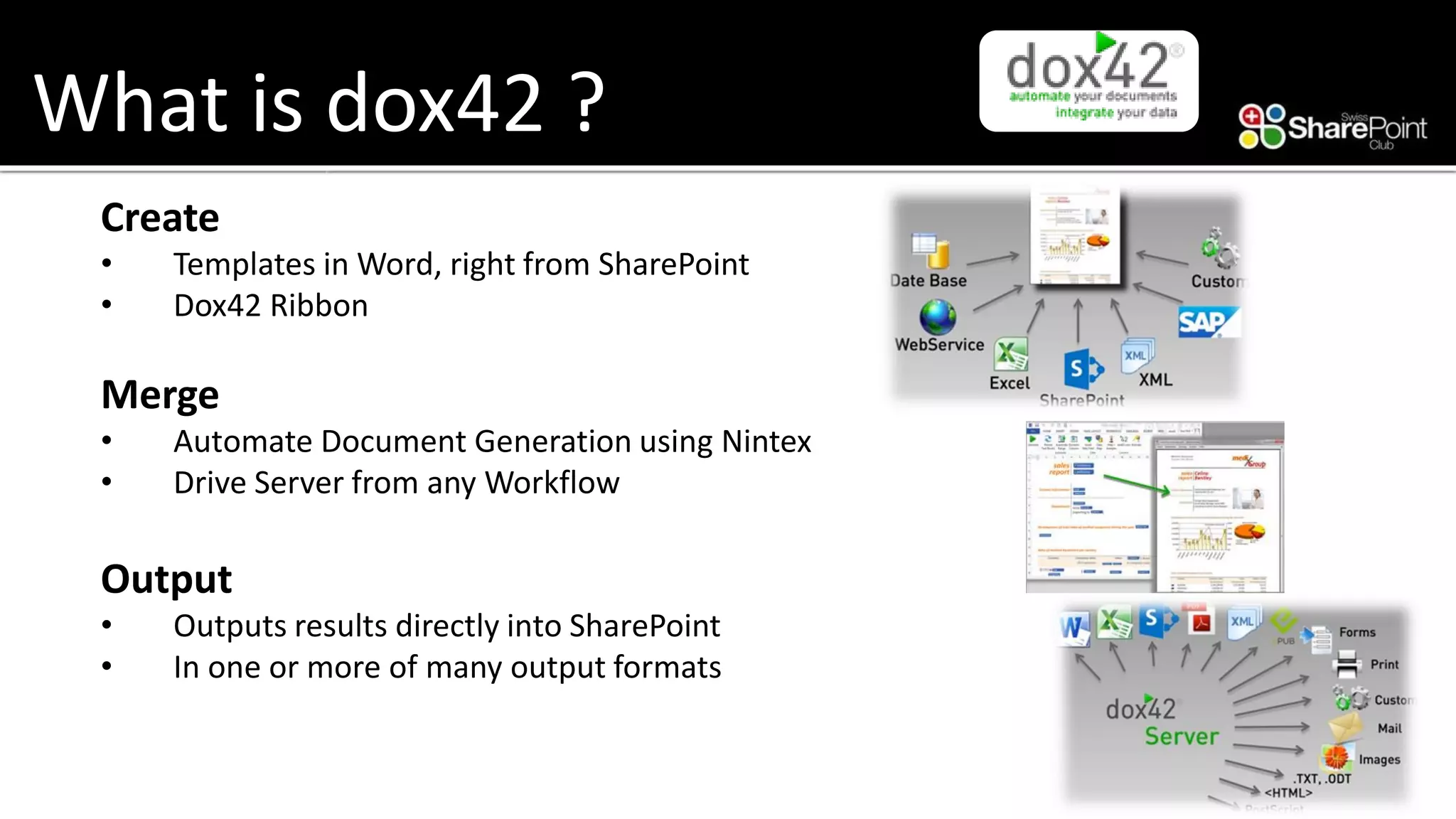 What is dox42 ? 
Create 
•Templates in Word, right from SharePoint 
•Dox42 Ribbon 
Merge 
•Automate Document Generation using Nintex 
•Drive Server from any Workflow 
Output 
•Outputs results directly into SharePoint 
•In one or more of many output formats  