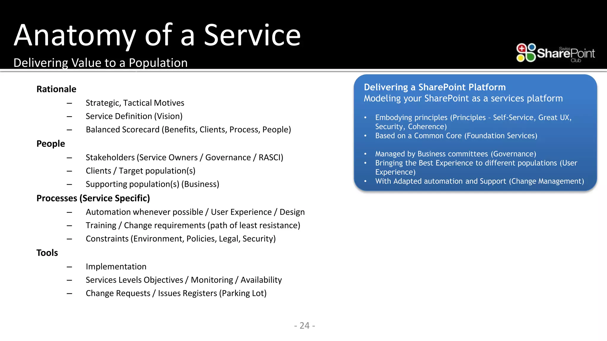 Anatomy of a ServiceDelivering Value to a Population 
Rationale 
–Strategic, Tactical Motives 
–Service Definition (Vision) 
–Balanced Scorecard (Benefits, Clients, Process, People) 
People 
–Stakeholders (Service Owners / Governance / RASCI) 
–Clients / Target population(s) 
–Supporting population(s) (Business) 
Processes (Service Specific) 
–Automation whenever possible / User Experience / Design 
–Training / Change requirements (path of least resistance) 
–Constraints (Environment, Policies, Legal, Security) 
Tools 
–Implementation 
–Services Levels Objectives / Monitoring / Availability 
–Change Requests / Issues Registers (Parking Lot) 
- 24 - 
Delivering a SharePoint Platform 
Modeling your SharePoint as a services platform 
•Embodying principles (Principles –Self-Service, Great UX, Security, Coherence) 
•Based on a Common Core (Foundation Services) 
•Managed by Business committees (Governance) 
•Bringing the Best Experience to different populations (User Experience) 
•With Adapted automation and Support (Change Management)  