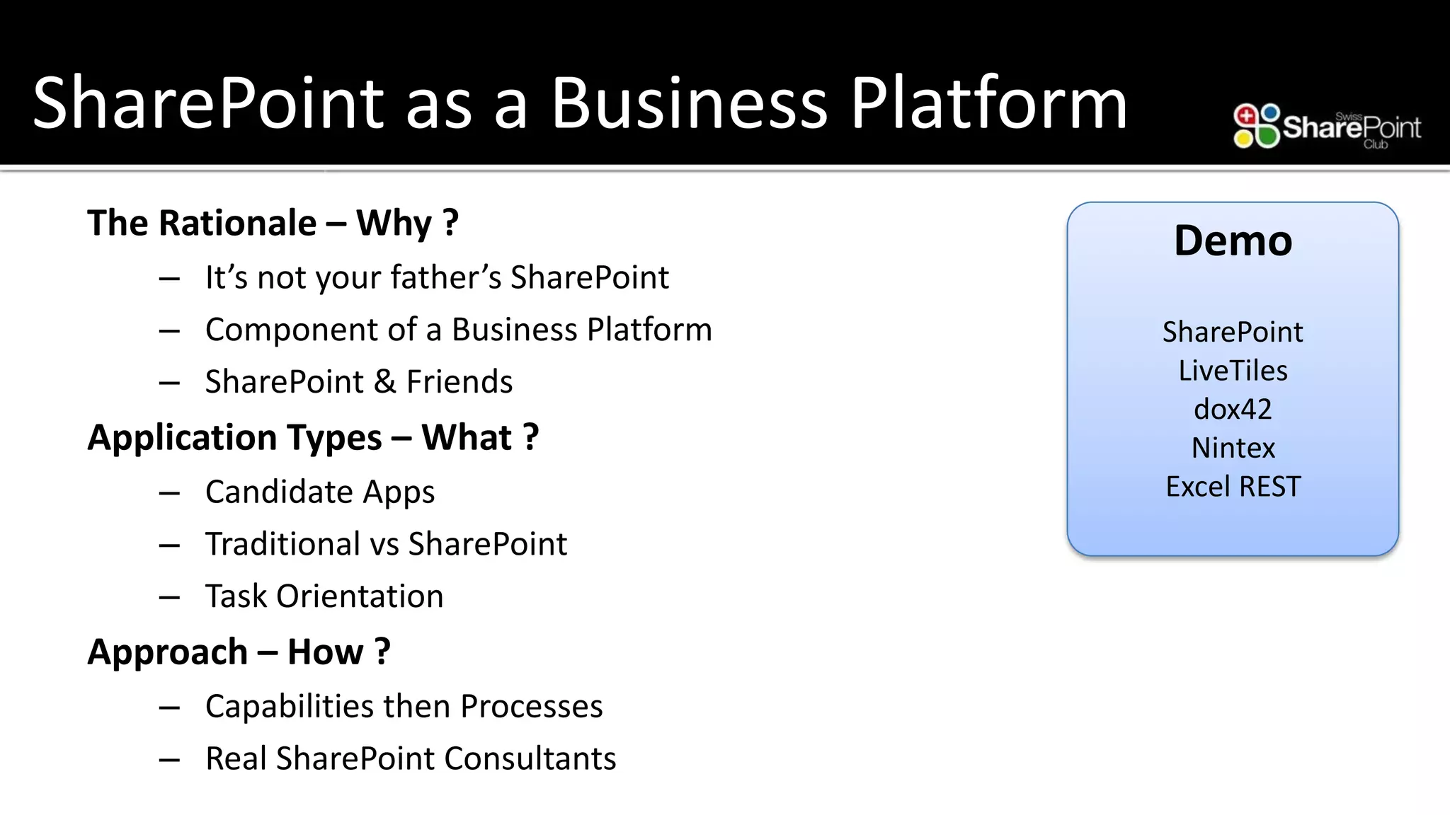 SharePoint as a Business Platform 
The Rationale –Why ? 
–It’s not your father’s SharePoint 
–Component of a Business Platform 
–SharePoint & Friends 
Application Types –What ? 
–Candidate Apps 
–Traditional vsSharePoint 
–Task Orientation 
Approach –How ? 
–Capabilities then Processes 
–Real SharePoint Consultants 
Demo 
SharePoint 
LiveTiles 
dox42 
Nintex 
Excel REST  