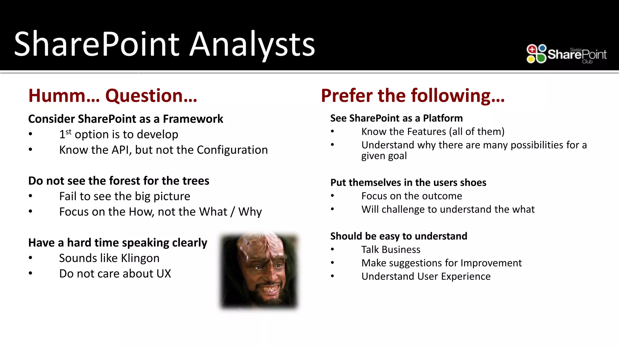 SharePoint Analysts 
Humm… Question… 
Consider SharePoint as a Framework 
•1stoption is to develop 
•Know the API, but not the Configuration 
Do not see the forest for the trees 
•Fail to see the big picture 
•Focus on the How, not the What / Why 
Have a hard time speaking clearly 
•Sounds like Klingon 
•Do not care about UX 
Prefer the following… 
See SharePoint as a Platform 
•Know the Features (all of them) 
•Understand why there are many possibilities for a given goal 
Put themselves in the users shoes 
•Focus on the outcome 
•Will challenge to understand the what 
Should be easy to understand 
•Talk Business 
•Make suggestions for Improvement 
•Understand User Experience  