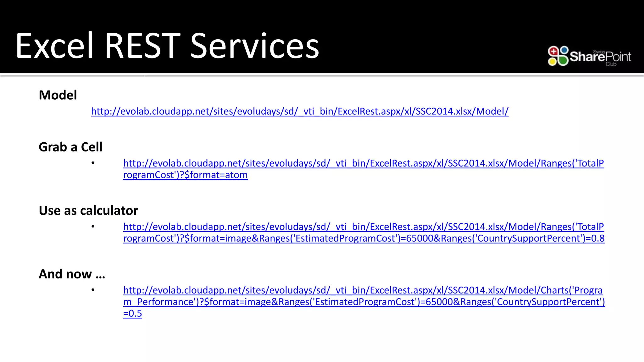Excel REST Services 
Model 
http://evolab.cloudapp.net/sites/evoludays/sd/_vti_bin/ExcelRest.aspx/xl/SSC2014.xlsx/Model/ 
Graba Cell 
•http://evolab.cloudapp.net/sites/evoludays/sd/_vti_bin/ExcelRest.aspx/xl/SSC2014.xlsx/Model/Ranges('TotalProgramCost')?$format=atom 
Use as calculator 
•http://evolab.cloudapp.net/sites/evoludays/sd/_vti_bin/ExcelRest.aspx/xl/SSC2014.xlsx/Model/Ranges('TotalProgramCost')?$format=image&Ranges('EstimatedProgramCost')=65000&Ranges('CountrySupportPercent')=0.8 
And now… 
•http://evolab.cloudapp.net/sites/evoludays/sd/_vti_bin/ExcelRest.aspx/xl/SSC2014.xlsx/Model/Charts('Program_Performance')?$format=image&Ranges('EstimatedProgramCost')=65000&Ranges('CountrySupportPercent') =0.5  