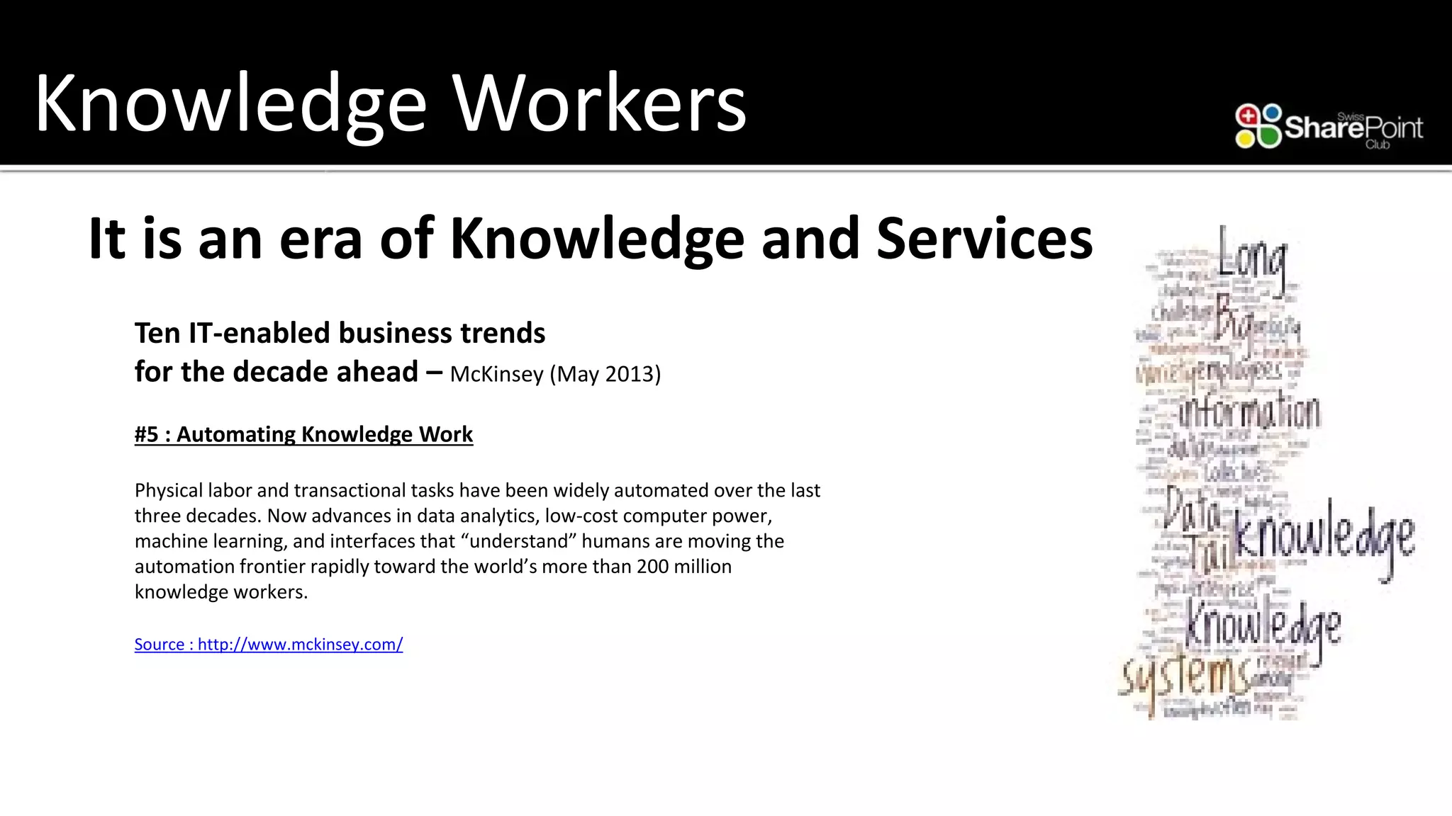 Knowledge Workers 
It is an era of Knowledge and Services 
Ten IT-enabled business trends 
for the decade ahead –McKinsey (May 2013) 
#5 : Automating Knowledge Work 
Physical labor and transactional tasks have been widely automated over the last three decades. Now advances in data analytics, low-cost computer power, machine learning, and interfaces that “understand” humans are moving the automation frontier rapidly toward the world’s more than 200 million knowledge workers. 
Source : http://www.mckinsey.com/  