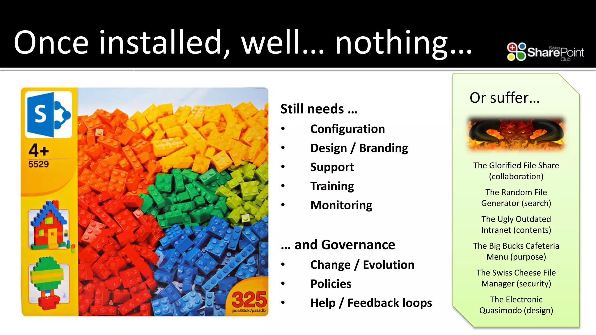 Once installed, well… nothing… 
Still needs … 
•Configuration 
•Design / Branding 
•Support 
•Training 
•Monitoring 
… and Governance 
•Change / Evolution 
•Policies 
•Help / Feedback loops 
Or suffer… 
The Glorified File Share (collaboration) 
The Random File Generator (search) 
The Ugly Outdated Intranet (contents) 
The Big Bucks Cafeteria Menu (purpose) 
The Swiss Cheese File Manager (security) 
The Electronic Quasimodo (design)  