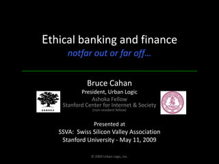 Ethical banking and financenotfar out or far off… Bruce Cahan President, Urban Logic Ashoka FellowStanford Center for Internet & Society(non-resident fellow) Presented at  SSVA:  Swiss Silicon Valley Association Stanford University - May 11, 2009 © 2009 Urban Logic, Inc. 