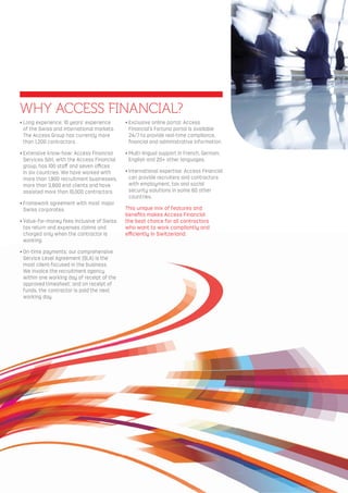 • Long experience: 10 years’ experience
of the Swiss and international markets.
The Access Group has currently more
than 1,200 contractors.
• Extensive know-how: Access Financial
Services Sàrl, with the Access Financial
group, has 100 staﬀ and seven oﬃces
in six countries. We have worked with
more than 1,900 recruitment businesses,
more than 3,800 end clients and have
assisted more than 10,000 contractors.
• Framework agreement with most major
Swiss corporates.
• Value-for-money fees inclusive of Swiss
tax return and expenses claims and
charged only when the contractor is
working.
• On-time payments: our comprehensive
Service Level Agreement (SLA) is the
most client-focused in the business.
We invoice the recruitment agency
within one working day of receipt of the
approved timesheet; and on receipt of
funds, the contractor is paid the next
working day.
• Exclusive online portal: Access
Financial’s Fortuna portal is available
24/7 to provide real-time compliance,
ﬁnancial and administrative information.
• Multi-lingual support in French, German,
English and 20+ other languages.
• International expertise: Access Financial
can provide recruiters and contractors
with employment, tax and social
security solutions in some 60 other
countries.
This unique mix of features and
beneﬁts makes Access Financial
the best choice for all contractors
who want to work compliantly and
eﬃciently in Switzerland.
WHY ACCESS FINANCIAL?
 