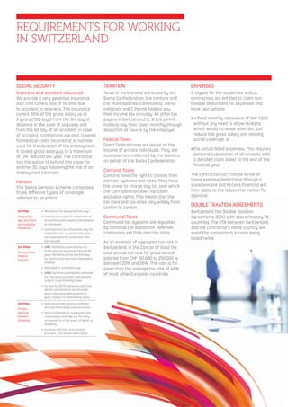 REQUIREMENTS FOR WORKING
IN SWITZERLAND
SOCIAL SECURITY
Sickness and accident insurance
We provide a very generous insurance
plan that covers loss of income due
to accident or sickness. The insurance
covers 80% of the gross salary up to
2 years (730 days) from the 3rd day of
absence in the case of sickness and
from the 1st day of an accident. In case
of accident, contractors are also covered
for medical costs incurred at or outside
work for the duration of the employment.
It covers gross salary up to a maximum
of CHF 300,000 per year. The contractor
has the option to extend this cover for
another 30 days following the end of an
employment contract.
Pension
The Swiss pension scheme comprises
three diﬀerent types of coverage,
referred to as pillars.
1st Pillar
Federal Old-
age, Survivors’
and Invalidity
Insurance
• Mandatory for everyone from day 1.
• Contributions paid for a minimum of
12 months count towards the pension
at retirement.
• Contributions are refundable only for
nationals from countries that have
no social security convention with
Switzerland.
2nd Pillar
Occupational
Pension
Scheme
• LPP1: Mandatory contribution for
those who are employed beyond 90
days. Mandatory from the ﬁrst day
for contractors who have dependent
children
• Refunded at retirement age.
• LPP2: Optional contribution refunded
on ﬁnal departure from Switzerland,
subject to withholding taxes.
• For non-EU/EFTA nationans both the
above contributions are refunded
when they leave Switzerland for
good, subject to withholding taxes.
3rd Pillar
Private
Optional
Pension
Schemes
• Optional private pension schemes
entirely ﬁnanced by the contractor .
• Allow individuals to supplement the
compulsory coverage e.g. for early
retirement or in the event of death or
disability.
• Increase retention and pension
provision. Can be tax-deductable.
TAXATION
Taxes in Switzerland are levied by the
Swiss Confederation, the cantons and
the municipalities (communes). Swiss
nationals and C Permit holders pay
their income tax annually. All other tax
payers in Switzerland (L, B & G permit
holders) pay their taxes monthly through
deduction at source by the employer.
Federal Taxes
Direct federal taxes are levied on the
income of private individuals. They are
assessed and collected by the cantons
on behalf of the Swiss Confederation.
Cantonal Taxes
Cantons have the right to choose their
own tax systems and rates. They have
the power to charge any tax over which
the Confederation does not claim
exclusive rights. This means that the
tax laws and tax rates vary widely from
canton to canton.
Communal Taxes
Communal tax systems are regulated
by cantonal tax legislation. However,
communes set their own tax rates.
As an example of aggregate tax rate in
Switzerland, in the Canton of Vaud the
total annual tax rate for gross annual
salaries from CHF 150,000 to 250,000 is
between 20% and 35%. This rate is far
lower than the average tax rate of 40%
of most other European countries.
EXPENSES
If eligible for the expatriate status,
contractors are entitled to claim non-
taxable deductions for expenses and
have two options:
• a ﬁxed monthly allowance of CHF 1,500
without any need to show receipts,
which would increase retention, but
reduce the gross salary and relating
social coverage; or
• the actual billed expenses. This requires
personal submission of all receipts with
a detailed claim sheet at the end of the
ﬁnancial year.
The contractor can choose either of
these expense deductions through a
questionnaire and Access Financial will
then apply to the respective canton for
approval.
DOUBLE TAXATION AGREEMENTS
Switzerland has Double Taxation
Agreements (DTA) with approximately 75
countries. The DTA between Switzerland
and the contractor’s home country will
avoid the contractor’s income being
taxed twice.
 