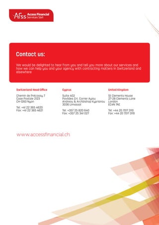 AccessFinancial
Services Sàrl
Switzerland Head Oﬃce
Chemin de Précossy 7
Case Postale 2123
CH-1260 Nyon
Tel: +41 22 365 4620
Fax: +41 22 365 4621
Cyprus
Suite 402
Pavlides Crt. Corner Ayiou
Andreou & Archbishop Kyprianou
3036 Limassol
Tel: +357 25 820 640
Fax: +357 25 341 027
United Kingdom
St Clements House
27-28 Clements Lane
London
EC4N 7AE
Tel: +44 20 7017 3110
Fax: +44 20 7017 3119
www.accessﬁnancial.ch
We would be delighted to hear from you and tell you more about our services and
how we can help you and your agency with contracting matters in Switzerland and
elsewhere
Contact us:
 