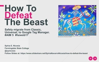 How To
Defeat
The Beast
Safely migrate from Classic,
Universal, to Google Tag Manager.
#AIM 5 #heweb17
Sylvia E. Nicosia
Farmingdale State College
@synicosia
Follow Slides at: https://www.slideshare.net/SylviaNavarroNicosia/how-to-defeat-the-beast
Day Of The Dead "Horse and Rider" Instant Digital Download Printable Art jpeg Print Mexican Folk Artist J Ellison
https://www.etsy.com/transaction/1334132909
 
