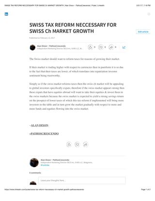2/21/17, 7:18 PMSWISS TAX REFORM NECCESSARY FOR SWISS Ch MARKET GROWTH | Alan Dixon ~ PathosCrescendo | Pulse | LinkedIn
Page 1 of 2https://www.linkedin.com/pulse/swiss-tax-reform-neccessary-ch-market-growth-pathoscrescendo
SWISS TAX REFORM NECCESSARY FOR
SWISS Ch MARKET GROWTH
Published on February 13, 2017
The Swiss market should want to reform taxes for reasons of growing their market.
If their market is trading higher with respect to currencies then in pureform it is so due
to the fact that their taxes are lower, of which translates into repatriation investor
sentiment being trustworthy.
Simply so if the swiss market reforms taxes then the swiss ch market will be appealing
to global investors speciﬁcally expats; therefore if the swiss market appears strong then
these expats that have equities abroad will want to take their equities & invest them in
the swiss markets because the swiss market is expected to yield a strong savings return
on the prospect of lower taxes of which this tax reform if implemented will bring more
investors to the table and in turn grow the market gradually with respect to more and
more funds and equities ﬂowing into the swiss market.
~ALAN DIXON
~PATHOSCRESCENDO
Edit article
Alan Dixon ~ PathosCrescendo
Independent Marketing Director DECA Inc, VUBS LLC, W…
Alan Dixon ~ PathosCrescendo
Independent Marketing Director DECA Inc, VUBS LLC, Walgreens,
85 articles
Leave your thoughts here…
0 comments
0 0 0
 