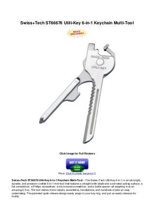 Swiss+Tech ST66676 Utili-Key 6-in-1 Keychain Multi-Tool
Click Image for Full Reviews
Price: Click to check low price !!!
Swiss+Tech ST66676 Utili-Key 6-in-1 Keychain Multi-Tool – The Swiss+Tech Utili-Key 6-in-1 is an ultra-light,
durable, and precision-crafted 6-in-1 mini-tool that features a straight knife blade and a serrated cutting surface, a
flat screwdriver, a Phillips screwdriver, a micro-sized screwdriver, and a bottle opener–all weighing in at an
amazing 0.5 oz. The tool makes minor repairs, assemblies, installations, and hundreds of jobs an easy
undertaking. The patented quick-release design easily snaps to your key ring, and just as easily releases for
multip
 