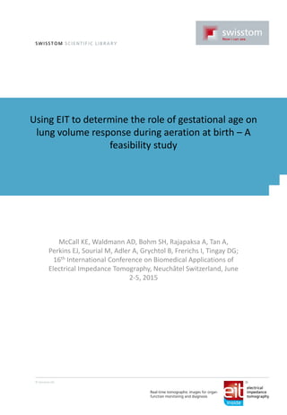 Using EIT to determine the role of gestational age on
lung volume response during aeration at birth – A
feasibility study
McCall KE, Waldmann AD, Bohm SH, Rajapaksa A, Tan A,
Perkins EJ, Sourial M, Adler A, Grychtol B, Frerichs I, Tingay DG;
16th International Conference on Biomedical Applications of
Electrical Impedance Tomography, Neuchâtel Switzerland, June
2-5, 2015
 