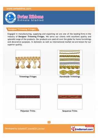 Designer Trimming Fringes:

Engaged in manufacturing, supplying and exporting we are one of the leading firms in the
industry of Designer Trimming Fringes. We serve our clients with excellent quality and
splendid range of the products. Our products are used all over the globe for home furnishings
and decorative purposes. In domestic as well as international market we are known for our
superior quality.




             Trimmings Fringes                            Handmade Trimmings




              Polyester Trims                                Sequence Trims
 