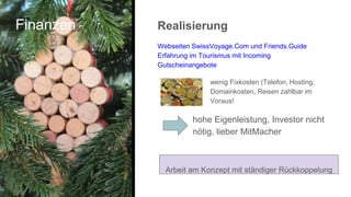 Finanzen Realisierung
Webseiten SwissVoyage.Com und Friends.Guide
Erfahrung im Tourismus mit Incoming
Gutscheinangebote
wenig Fixkosten (Telefon, Hosting,
Domainkosten, Reisen zahlbar im
Voraus!
hohe Eigenleistung, Investor nicht
nötig, lieber MitMacher
Arbeit am Konzept mit ständiger Rückkoppelung
 