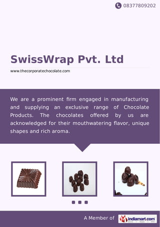 08377809202
A Member of
SwissWrap Pvt. Ltd
www.thecorporatechocolate.com
We are a prominent ﬁrm engaged in manufacturing
and supplying an exclusive range of Chocolate
Products. The chocolates oﬀered by us are
acknowledged for their mouthwatering ﬂavor, unique
shapes and rich aroma.
 