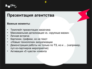 Презентация агентства Важные моменты : Темплейт презентации заказчика Максимальная детализация  vs.  «крупные мазки» Личная встреча Картинки, графики, но не текст «Новые технологии» визуализации Демонстрация работы не только по ТЗ, но и … (например, пул ко-партнеров мероприятия) Активация «5 чувств» клиента  