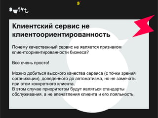 Клиентский сервис не клиентоориентированность  Почему качественный сервис не является признаком клиентоориентированности бизнеса?  Все очень просто!  Можно добиться высокого качества сервиса (с точки зрения организации), доведенного до автоматизма, но не замечать при этом конкретного клиента. В этом случае приоритетом будут являться стандарты обслуживания, а не впечатления клиента и его лояльность. 