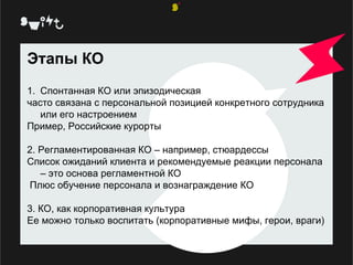 Этапы КО Спонтанная КО или эпизодическая часто связана с персональной позицией конкретного сотрудника или его настроением Пример, Российские курорты 2. Регламентированная КО – например, стюардессы Список ожиданий клиента и рекомендуемые реакции персонала – это основа регламентной КО Плюс обучение персонала и вознаграждение КО 3. КО, как корпоративная культура Ее можно только воспитать (корпоративные мифы, герои, враги) 