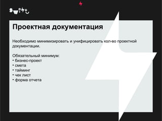 Проектная документация Необходимо минимизировать и унифицировать кол-во проектной документации.  Обязательный минимум:  бизнес-проект  смета тайминг  чек лист  форма отчета  