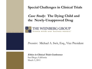 Presenter: Michael A. Swit, Esq., Vice President
Ethics in Clinical Trials Conference
San Diego, California
March 3, 2011
Special Challenges in Clinical Trials
Case Study: The Dying Child and
the Newly-Unapproved Drug
 