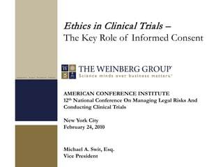 AMERICAN CONFERENCE INSTITUTE
12th National Conference On Managing Legal Risks And
Conducting Clinical Trials
New York City
February 24, 2010
Michael A. Swit, Esq.
Vice President
Ethics in Clinical Trials –
The Key Role of Informed Consent
 
