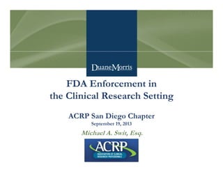 FDA Enforcement in
the Clinical Research Setting
ACRP San Diego Chapter
September 19, 2013
Michael A. Swit, Esq.
 