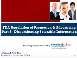 www.complianceonlie.com
©2010 Copyright
© 2015 ComplianceOnline
This training session is sponsored by
1
FDA Regulation of Promotion & Advertising
Part 3: Disseminating Scientific Information
ComplianceOnline Seminar
November 6-7, 2014
Michael A. Swit, Esq.
LAW OFFICES OF MICHAEL A. SWIT
 