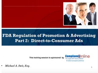 www.complianceonlie.com
©2010 Copyright
© 2015 ComplianceOnline
This training session is sponsored by
1
FDA Regulation of Promotion & Advertising
Part 2: Direct-to-Consumer Ads
ComplianceOnline Seminar
November 6-7, 2014
• Michael A. Swit, Esq.
 