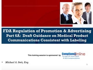 www.complianceonlie.com
©2010 Copyright
© 2015 ComplianceOnline
This training session is sponsored by
1
FDA Regulation of Promotion & Advertising
Part 6A: Draft Guidance on Medical Product
Communications Consistent with Labeling
• Michael A. Swit, Esq.
 