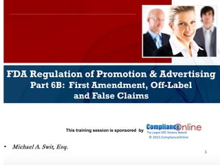 www.complianceonlie.com
©2010 Copyright
© 2015 ComplianceOnline
This training session is sponsored by
1
FDA Regulation of Promotion & Advertising
Part 6B: First Amendment, Off-Label
and False Claims
ComplianceOnline Seminar
November 6-7, 2014
• Michael A. Swit, Esq.
 