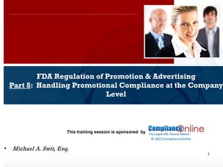 www.complianceonlie.com
©2010 Copyright
© 2015 ComplianceOnline
This training session is sponsored by
1
FDA Regulation of Promotion & Advertising
Part 8: Handling Promotional Compliance at the Company
Level
ComplianceOnline Seminar
November 6-7, 2014
• Michael A. Swit, Esq.
 