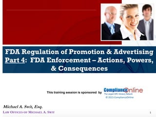 www.complianceonlie.com
©2010 Copyright
© 2015 ComplianceOnline
This training session is sponsored by
1
FDA Regulation of Promotion & Advertising
Part 4: FDA Enforcement – Actions, Powers,
& Consequences
ComplianceOnline Seminar
November 6-7, 2014
Michael A. Swit, Esq.
LAW OFFICES OF MICHAEL A. SWIT
 