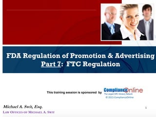 www.complianceonlie.com
©2010 Copyright
© 2015 ComplianceOnline
This training session is sponsored by
1
FDA Regulation of Promotion & Advertising
Part 7: FTC Regulation
ComplianceOnline Seminar
November 6-7, 2014
Michael A. Swit, Esq.
LAW OFFICES OF MICHAEL A. SWIT
 