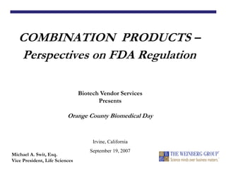COMBINATION PRODUCTS –
Perspectives on FDA Regulation
Michael A. Swit, Esq.
Vice President, Life Sciences
Biotech Vendor Services
Presents
Orange County Biomedical Day
Irvine, California
September 19, 2007
 