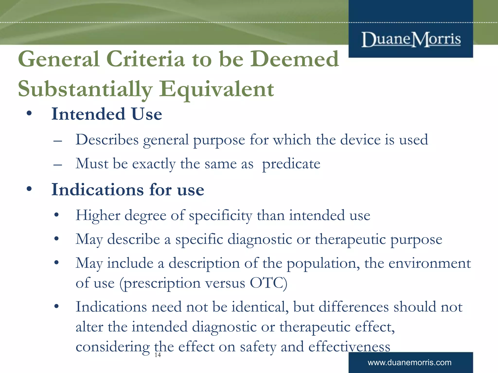 www.duanemorris.com
General Criteria to be Deemed
Substantially Equivalent
• Intended Use
– Describes general purpose for which the device is used
– Must be exactly the same as predicate
• Indications for use
• Higher degree of specificity than intended use
• May describe a specific diagnostic or therapeutic purpose
• May include a description of the population, the environment
of use (prescription versus OTC)
• Indications need not be identical, but differences should not
alter the intended diagnostic or therapeutic effect,
considering the effect on safety and effectiveness14
 