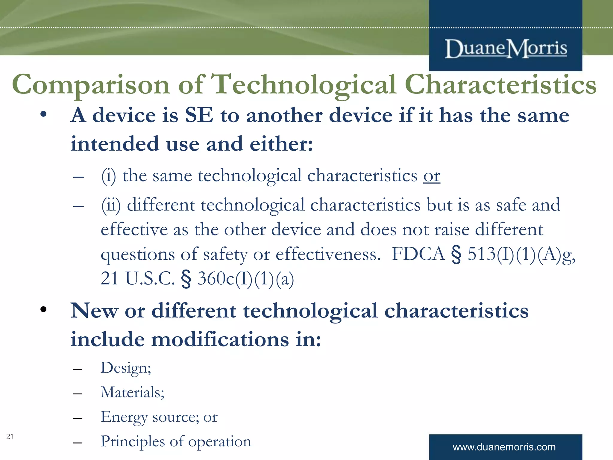 www.duanemorris.com
Comparison of Technological Characteristics
• A device is SE to another device if it has the same
intended use and either:
– (i) the same technological characteristics or
– (ii) different technological characteristics but is as safe and
effective as the other device and does not raise different
questions of safety or effectiveness. FDCA § 513(I)(1)(A)g,
21 U.S.C. § 360c(I)(1)(a)
• New or different technological characteristics
include modifications in:
– Design;
– Materials;
– Energy source; or
– Principles of operation21
 