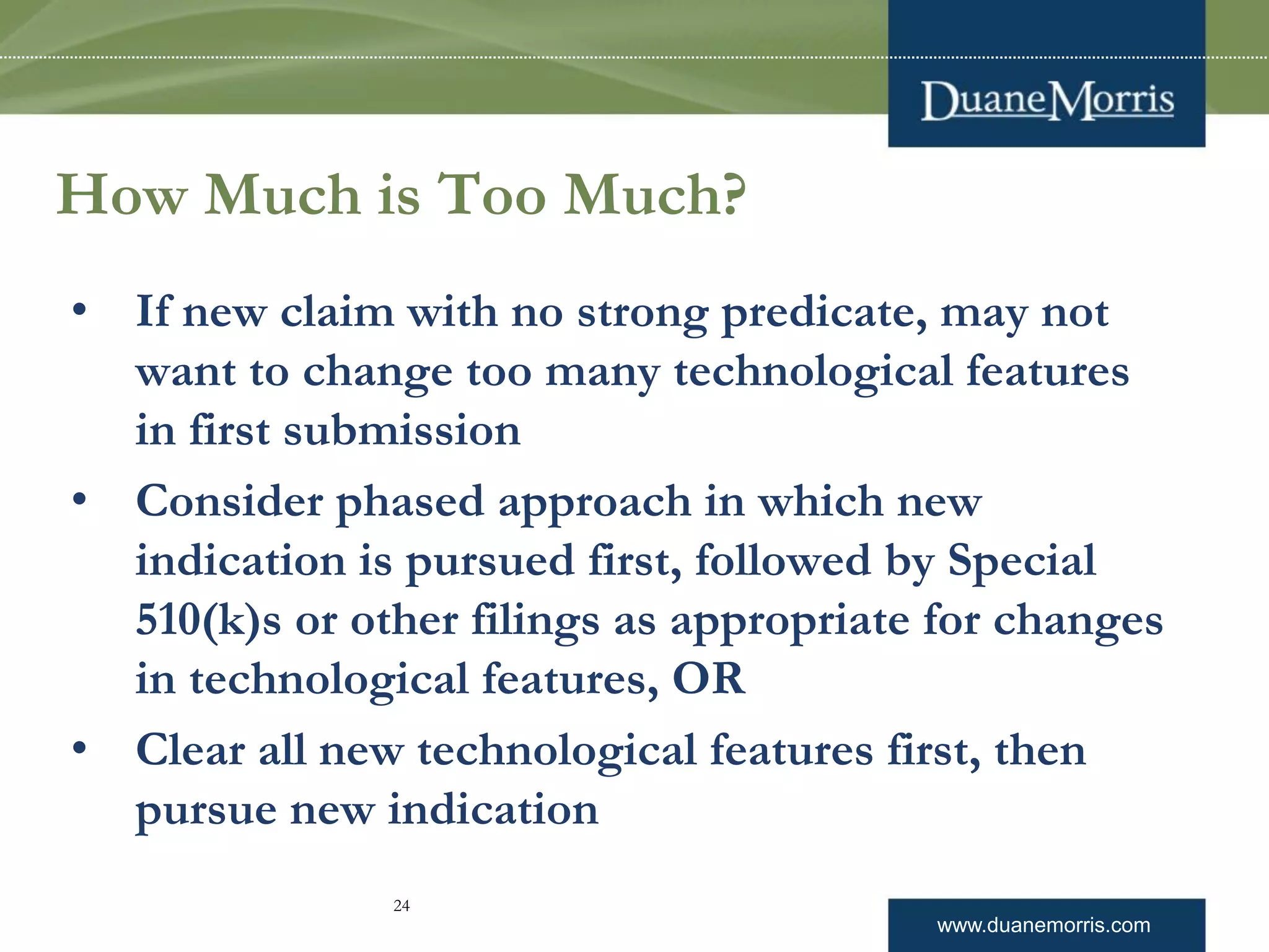 www.duanemorris.com
How Much is Too Much?
• If new claim with no strong predicate, may not
want to change too many technological features
in first submission
• Consider phased approach in which new
indication is pursued first, followed by Special
510(k)s or other filings as appropriate for changes
in technological features, OR
• Clear all new technological features first, then
pursue new indication
24
 