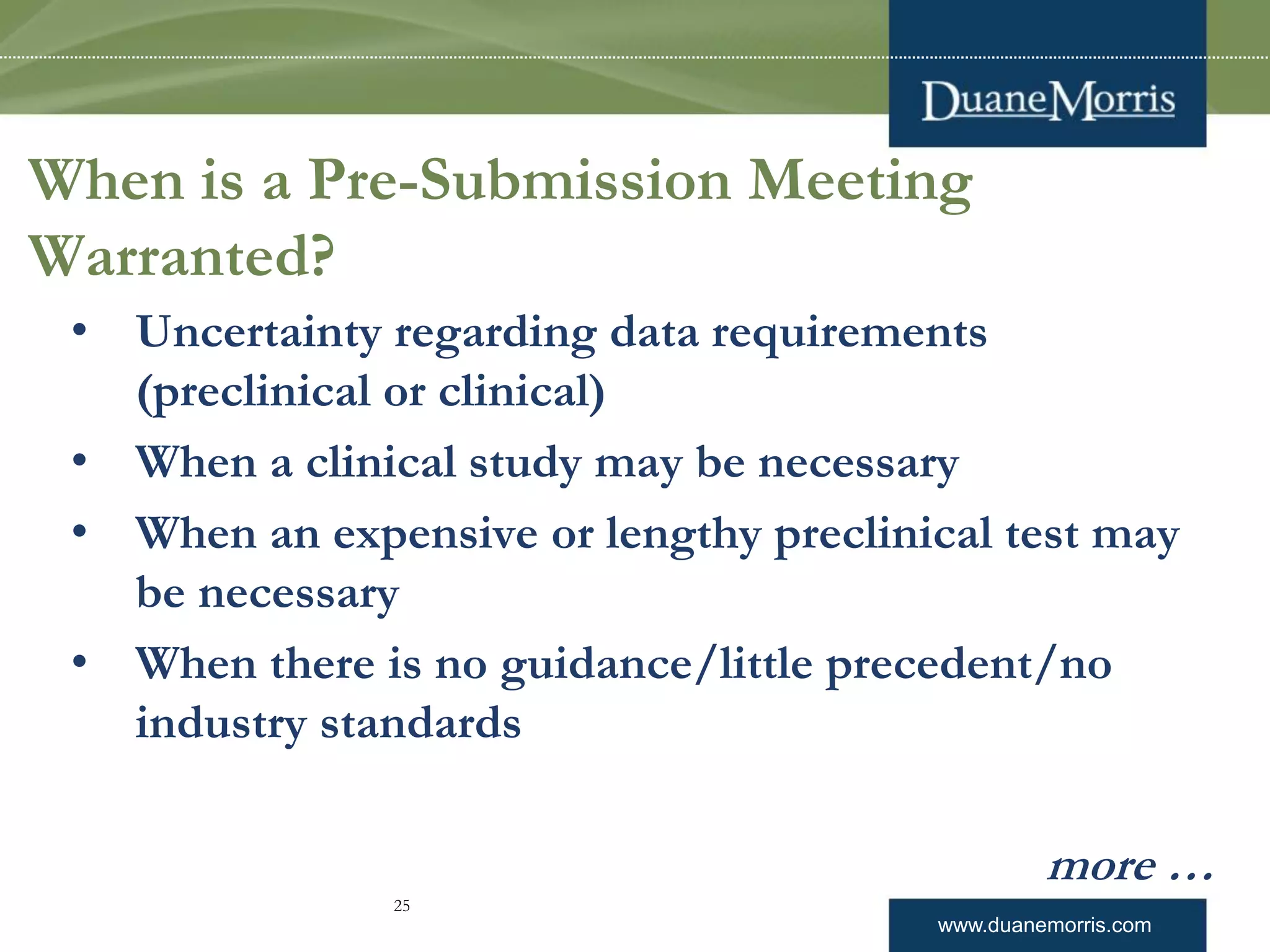www.duanemorris.com
When is a Pre-Submission Meeting
Warranted?
• Uncertainty regarding data requirements
(preclinical or clinical)
• When a clinical study may be necessary
• When an expensive or lengthy preclinical test may
be necessary
• When there is no guidance/little precedent/no
industry standards
more …
25
 