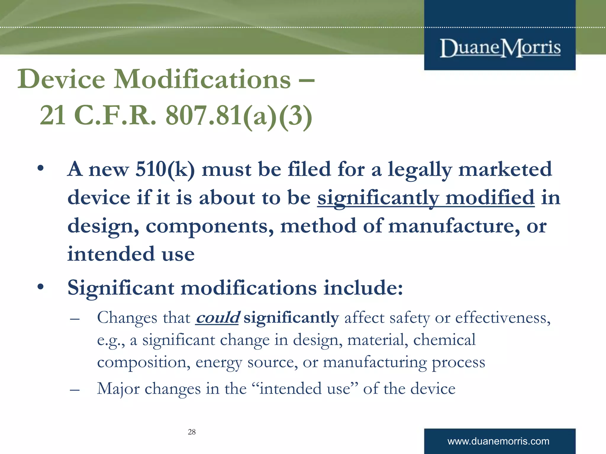 www.duanemorris.com
Device Modifications –
21 C.F.R. 807.81(a)(3)
• A new 510(k) must be filed for a legally marketed
device if it is about to be significantly modified in
design, components, method of manufacture, or
intended use
• Significant modifications include:
– Changes that could significantly affect safety or effectiveness,
e.g., a significant change in design, material, chemical
composition, energy source, or manufacturing process
– Major changes in the “intended use” of the device
28
 