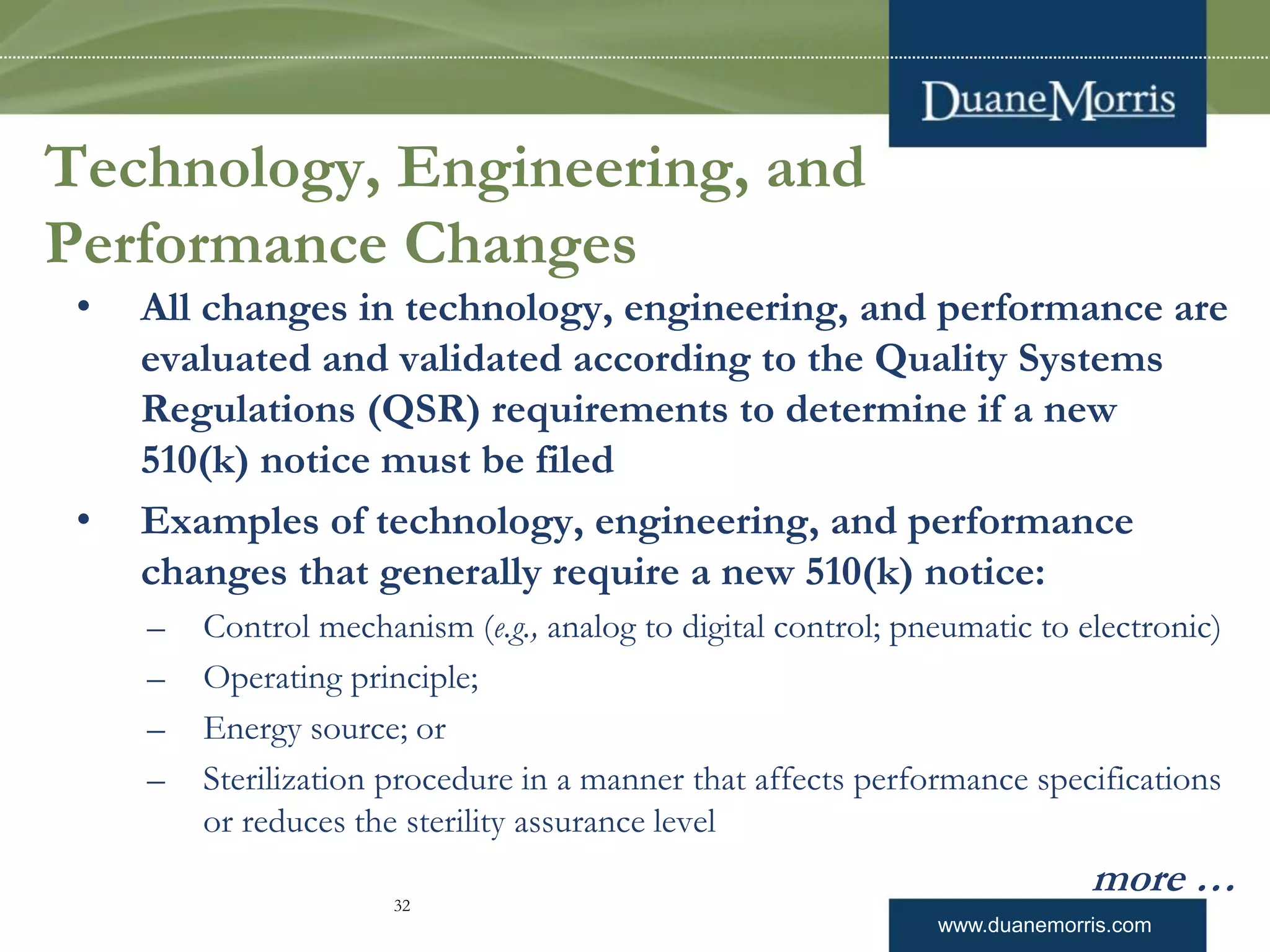 www.duanemorris.com
Technology, Engineering, and
Performance Changes
• All changes in technology, engineering, and performance are
evaluated and validated according to the Quality Systems
Regulations (QSR) requirements to determine if a new
510(k) notice must be filed
• Examples of technology, engineering, and performance
changes that generally require a new 510(k) notice:
– Control mechanism (e.g., analog to digital control; pneumatic to electronic)
– Operating principle;
– Energy source; or
– Sterilization procedure in a manner that affects performance specifications
or reduces the sterility assurance level
more …32
 