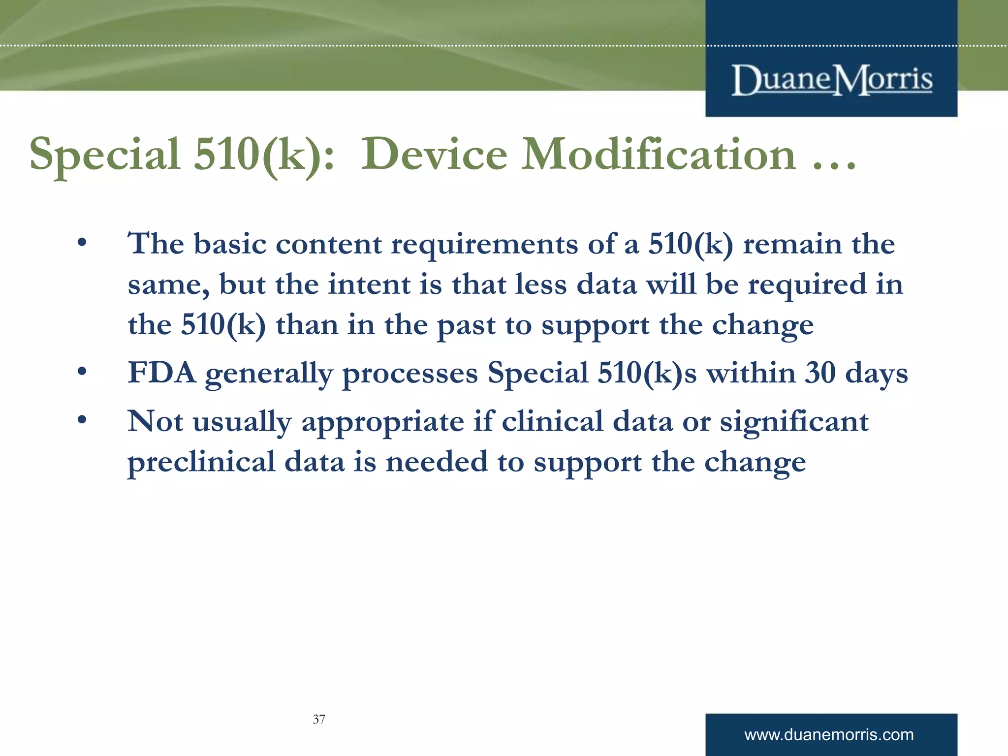 www.duanemorris.com
Special 510(k): Device Modification …
• The basic content requirements of a 510(k) remain the
same, but the intent is that less data will be required in
the 510(k) than in the past to support the change
• FDA generally processes Special 510(k)s within 30 days
• Not usually appropriate if clinical data or significant
preclinical data is needed to support the change
37
 