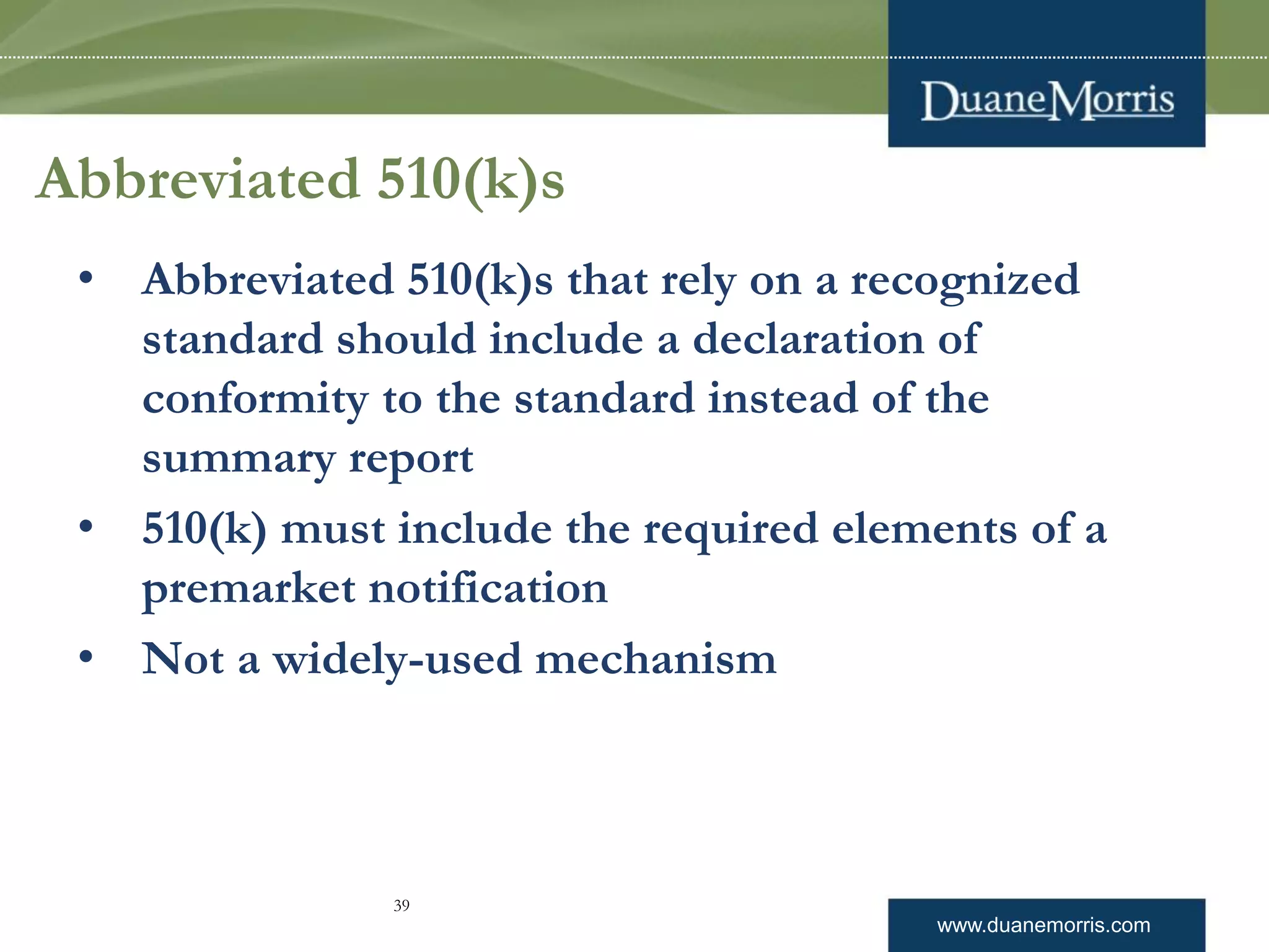 www.duanemorris.com
Abbreviated 510(k)s
• Abbreviated 510(k)s that rely on a recognized
standard should include a declaration of
conformity to the standard instead of the
summary report
• 510(k) must include the required elements of a
premarket notification
• Not a widely-used mechanism
39
 