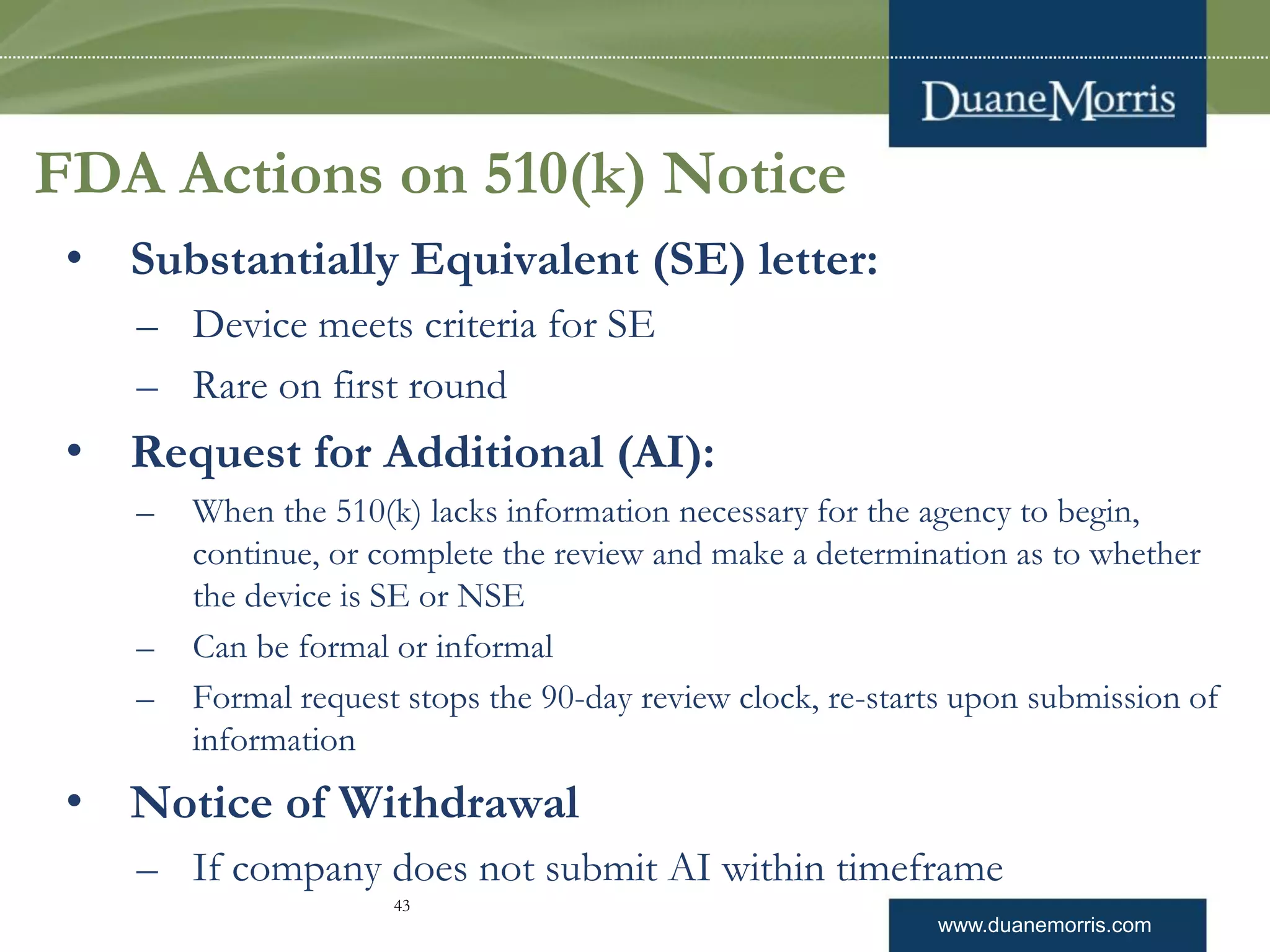 www.duanemorris.com
FDA Actions on 510(k) Notice
• Substantially Equivalent (SE) letter:
– Device meets criteria for SE
– Rare on first round
• Request for Additional (AI):
– When the 510(k) lacks information necessary for the agency to begin,
continue, or complete the review and make a determination as to whether
the device is SE or NSE
– Can be formal or informal
– Formal request stops the 90-day review clock, re-starts upon submission of
information
• Notice of Withdrawal
– If company does not submit AI within timeframe
43
 