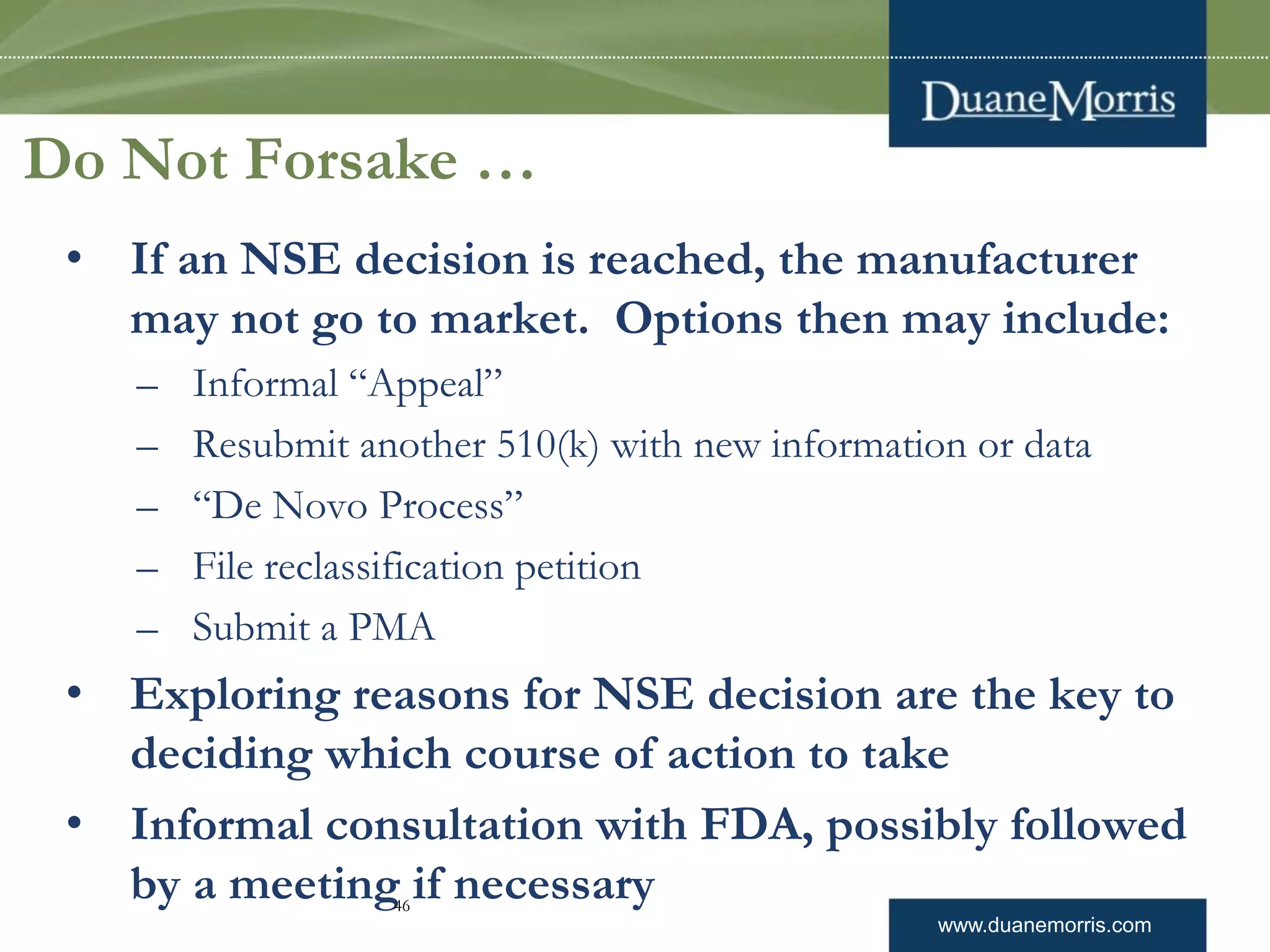 www.duanemorris.com
Do Not Forsake …
• If an NSE decision is reached, the manufacturer
may not go to market. Options then may include:
– Informal “Appeal”
– Resubmit another 510(k) with new information or data
– “De Novo Process”
– File reclassification petition
– Submit a PMA
• Exploring reasons for NSE decision are the key to
deciding which course of action to take
• Informal consultation with FDA, possibly followed
by a meeting if necessary46
 