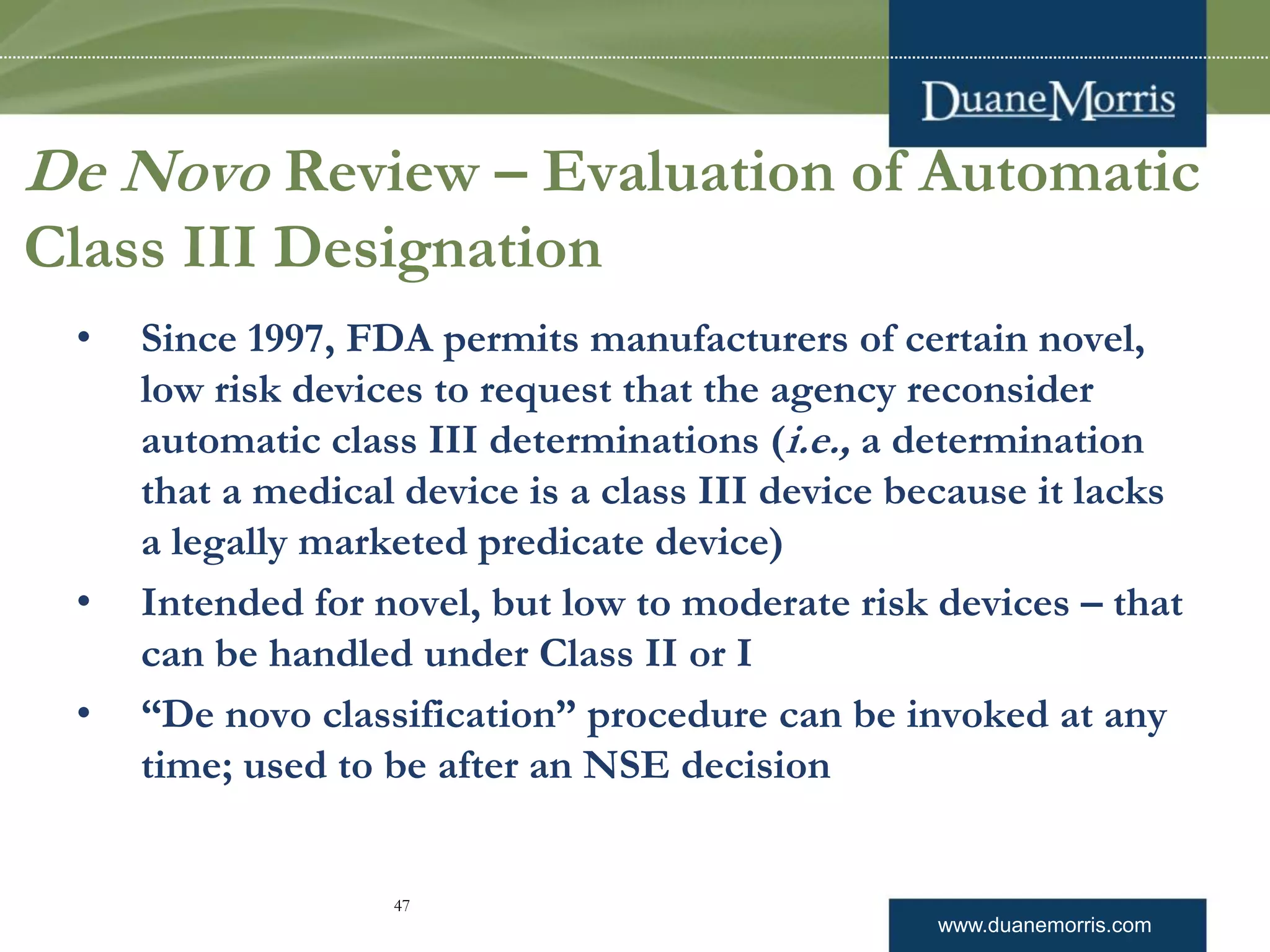 www.duanemorris.com
De Novo Review – Evaluation of Automatic
Class III Designation
• Since 1997, FDA permits manufacturers of certain novel,
low risk devices to request that the agency reconsider
automatic class III determinations (i.e., a determination
that a medical device is a class III device because it lacks
a legally marketed predicate device)
• Intended for novel, but low to moderate risk devices – that
can be handled under Class II or I
• “De novo classification” procedure can be invoked at any
time; used to be after an NSE decision
47
 