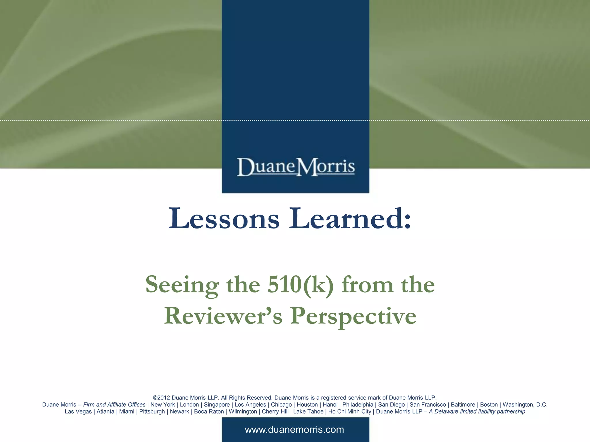 www.duanemorris.com
©2012 Duane Morris LLP. All Rights Reserved. Duane Morris is a registered service mark of Duane Morris LLP.
Duane Morris – Firm and Affiliate Offices | New York | London | Singapore | Los Angeles | Chicago | Houston | Hanoi | Philadelphia | San Diego | San Francisco | Baltimore | Boston | Washington, D.C.
Las Vegas | Atlanta | Miami | Pittsburgh | Newark | Boca Raton | Wilmington | Cherry Hill | Lake Tahoe | Ho Chi Minh City | Duane Morris LLP – A Delaware limited liability partnership
Lessons Learned:
Seeing the 510(k) from the
Reviewer’s Perspective
 