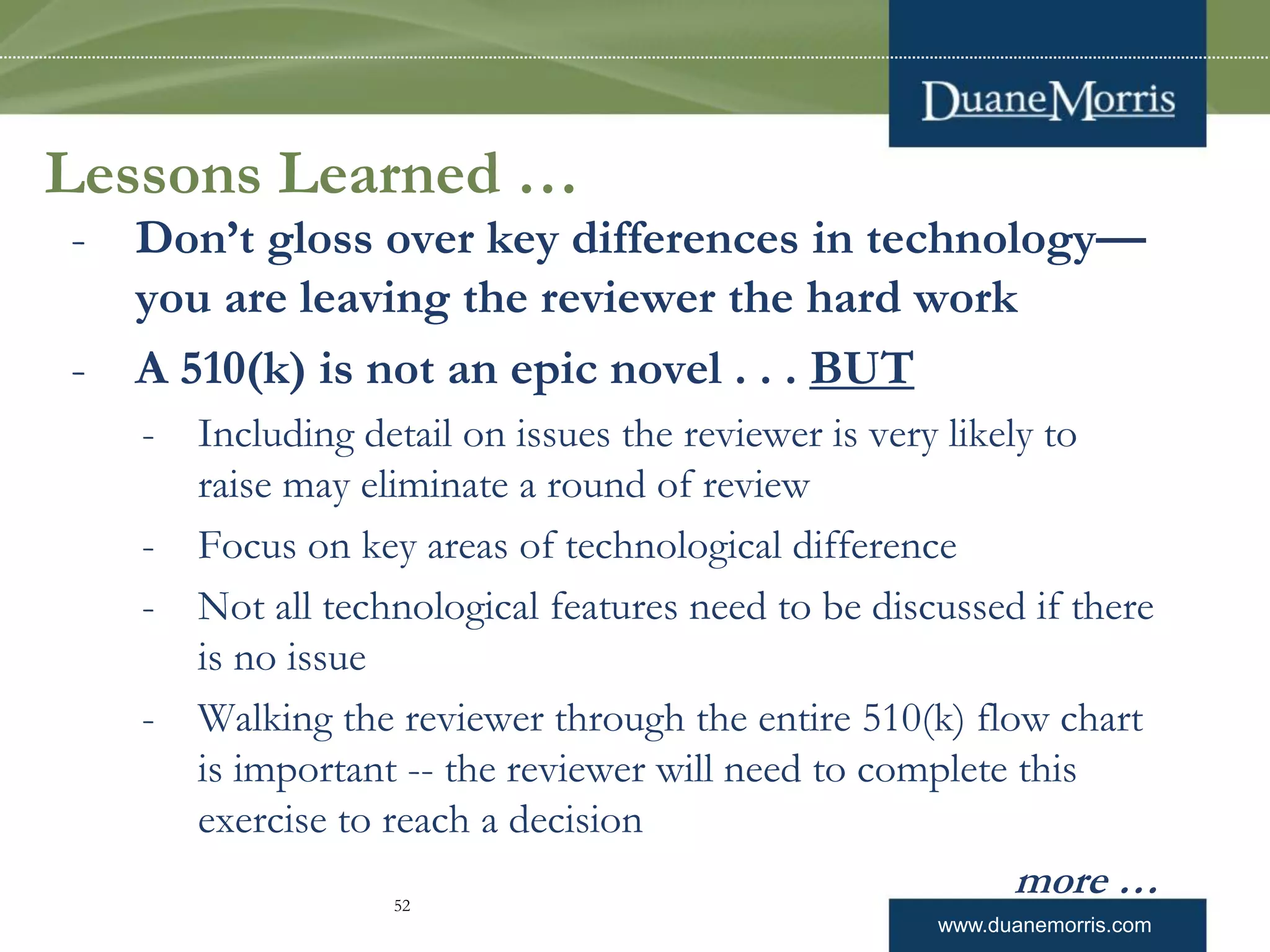 www.duanemorris.com
Lessons Learned …
- Don’t gloss over key differences in technology—
you are leaving the reviewer the hard work
- A 510(k) is not an epic novel . . . BUT
- Including detail on issues the reviewer is very likely to
raise may eliminate a round of review
- Focus on key areas of technological difference
- Not all technological features need to be discussed if there
is no issue
- Walking the reviewer through the entire 510(k) flow chart
is important -- the reviewer will need to complete this
exercise to reach a decision
more …52
 