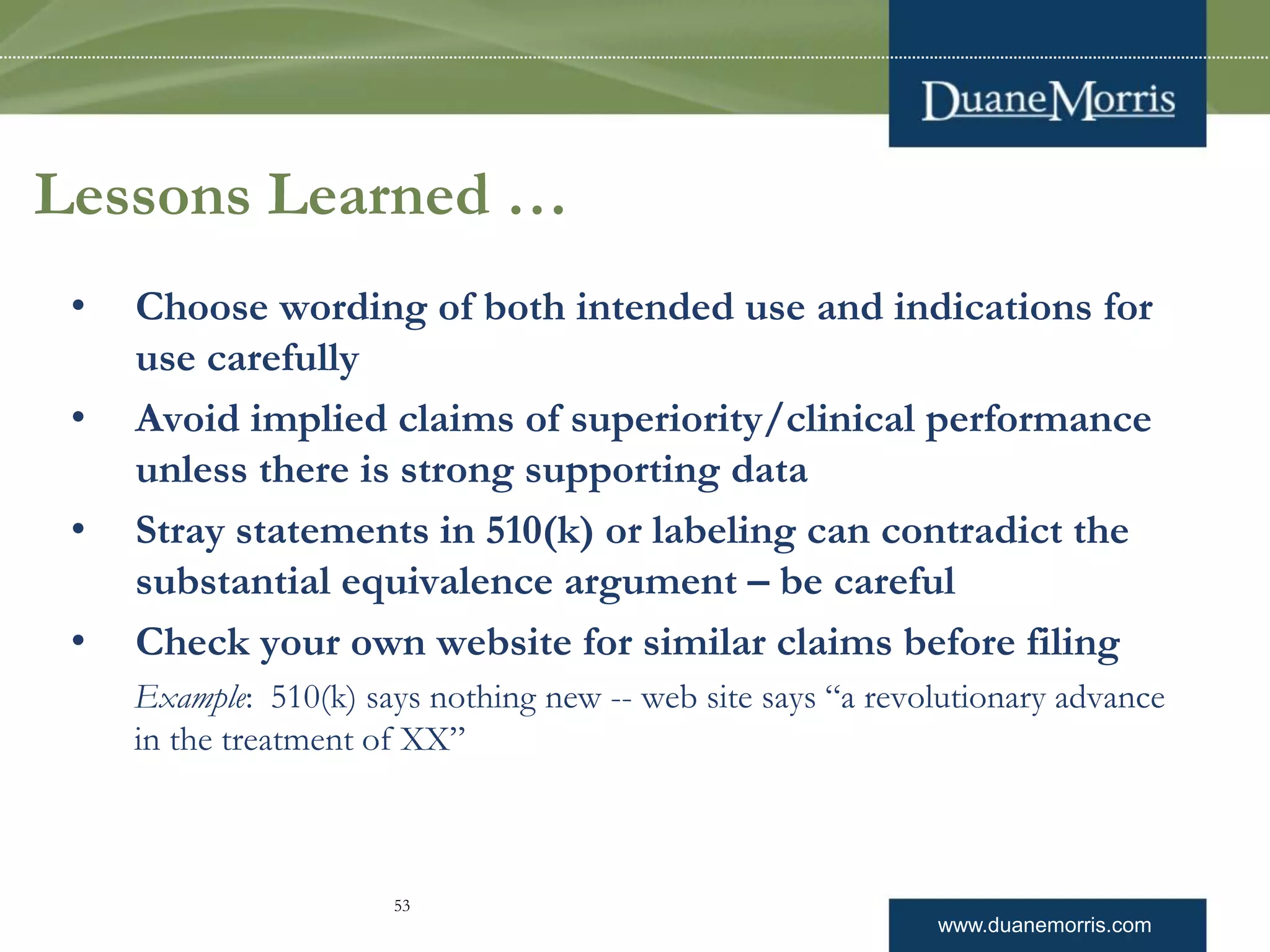 www.duanemorris.com
Lessons Learned …
• Choose wording of both intended use and indications for
use carefully
• Avoid implied claims of superiority/clinical performance
unless there is strong supporting data
• Stray statements in 510(k) or labeling can contradict the
substantial equivalence argument – be careful
• Check your own website for similar claims before filing
Example: 510(k) says nothing new -- web site says “a revolutionary advance
in the treatment of XX”
53
 