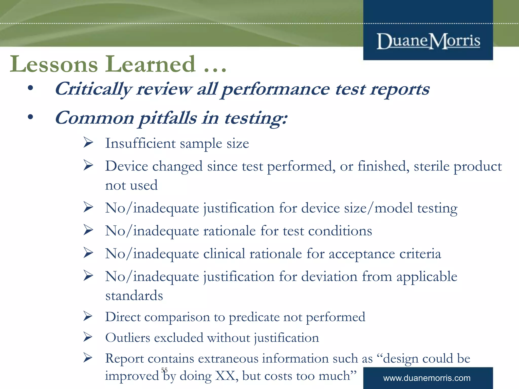 www.duanemorris.com
Lessons Learned …
• Critically review all performance test reports
• Common pitfalls in testing:
 Insufficient sample size
 Device changed since test performed, or finished, sterile product
not used
 No/inadequate justification for device size/model testing
 No/inadequate rationale for test conditions
 No/inadequate clinical rationale for acceptance criteria
 No/inadequate justification for deviation from applicable
standards
 Direct comparison to predicate not performed
 Outliers excluded without justification
 Report contains extraneous information such as “design could be
improved by doing XX, but costs too much”
55
 