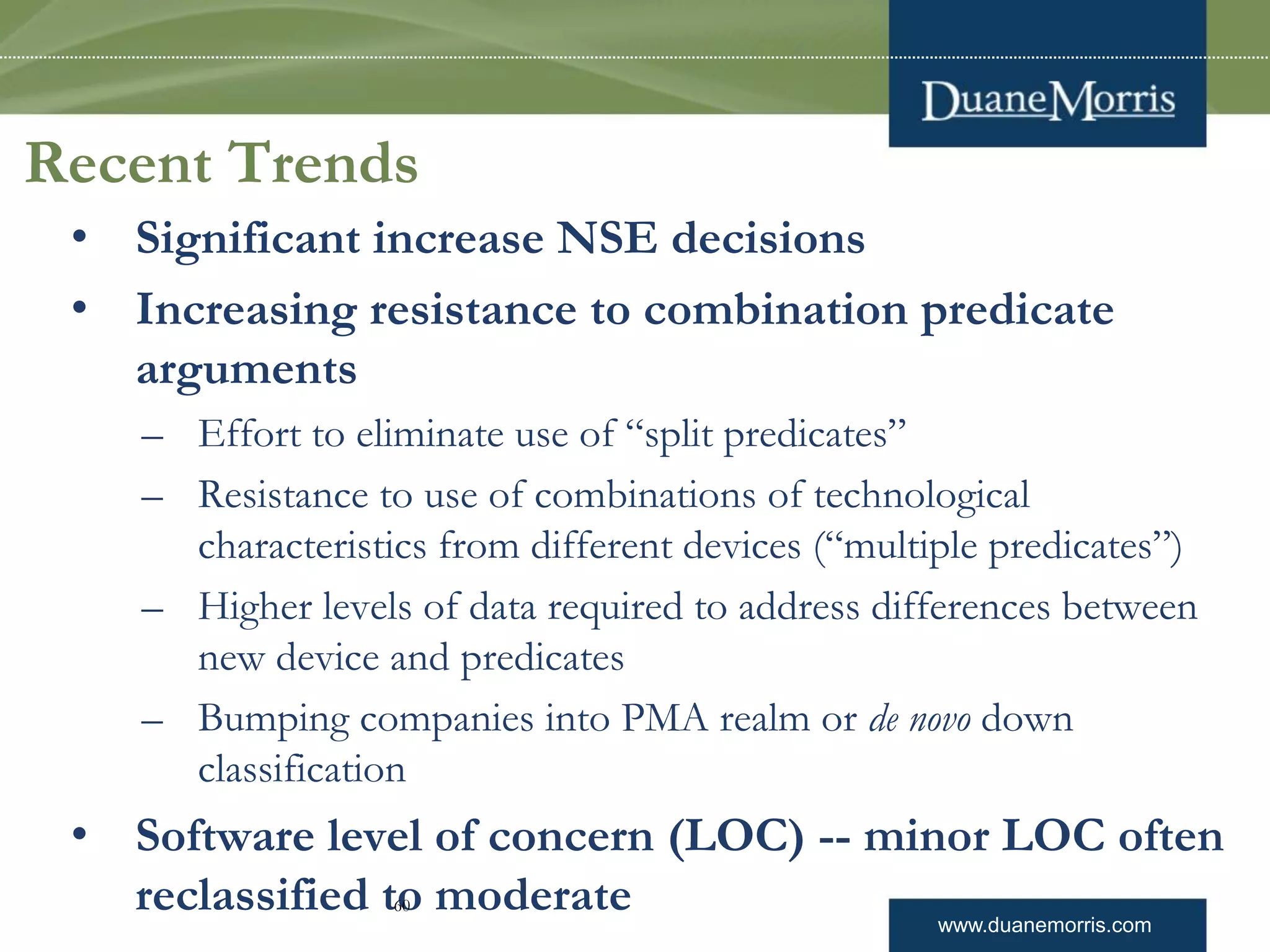 www.duanemorris.com
Recent Trends
• Significant increase NSE decisions
• Increasing resistance to combination predicate
arguments
– Effort to eliminate use of “split predicates”
– Resistance to use of combinations of technological
characteristics from different devices (“multiple predicates”)
– Higher levels of data required to address differences between
new device and predicates
– Bumping companies into PMA realm or de novo down
classification
• Software level of concern (LOC) -- minor LOC often
reclassified to moderate60
 